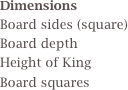Dimensions 
Board sides (square)
Board depth
Height of King
Board squares